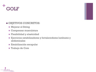 +
GOLF
n  OBJETIVOS CONCRETOS:
n  Mejorar el Swing
n  Compensar musculatura
n  Flexibilidad y elasticidad
n  Ejercicios estabilizadores y fortalecedores lumbares y
abdominales
n  Estabilización escapular
n  Trabajo de Core
 
