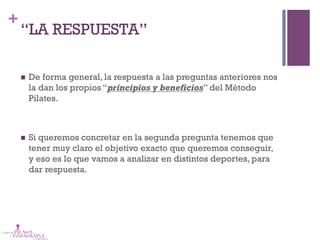 +
“LA RESPUESTA”
n  De forma general, la respuesta a las preguntas anteriores nos
la dan los propios “principios y beneficios” del Método
Pilates.
n  Si queremos concretar en la segunda pregunta tenemos que
tener muy claro el objetivo exacto que queremos conseguir,
y eso es lo que vamos a analizar en distintos deportes, para
dar respuesta.
 