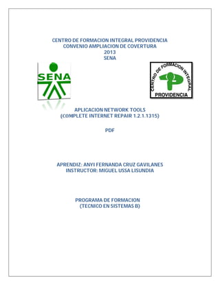 CENTRO DE FORMACION INTEGRAL PROVIDENCIA
CONVENIO AMPLIACION DE COVERTURA
2013
SENA
APLICACION NETWORK TOOLS
(COMPLETE INTERNET REPAIR 1.2.1.1315)
PDF
APRENDIZ: ANYI FERNANDA CRUZ GAVILANES
INSTRUCTOR: MIGUEL USSA LISUNDIA
PROGRAMA DE FORMACION
(TECNICO EN SISTEMAS B)
 