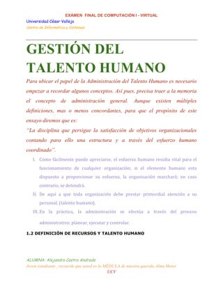 EXÁMEN FINAL DE COMPUTACIÓN I - VIRTUAL
Universidad César Vallejo
Centro de Informática y Sistemas
ALUMNA: Alejandra Castro Andrade
Joven estudiante , recuerde que usted es la MÉDULA de nuestra querida Alma Mater
UCV
GESTIÓN DEL
TALENTO HUMANO
Para ubicar el papel de la Administración del Talento Humano es necesario
empezar a recordar algunos conceptos. Así pues, precisa traer a la memoria
el concepto de administración general. Aunque existen múltiples
definiciones, mas o menos concordantes, para que el propósito de este
ensayo diremos que es:
“La disciplina que persigue la satisfacción de objetivos organizacionales
contando para ello una estructura y a través del esfuerzo humano
coordinado”.
I. Como fácilmente puede apreciarse, el esfuerzo humano resulta vital para el
funcionamiento de cualquier organización; si el elemento humano esta
dispuesto a proporcionar su esfuerzo, la organización marchará; en caso
contrario, se detendrá.
II. De aquí a que toda organización debe prestar primordial atención a su
personal, (talento humano).
III. En la práctica, la administración se efectúa a través del proceso
administrativo: planear, ejecutar y controlar.
1.2 DEFINICIÓN DE RECURSOS Y TALENTO HUMANO
 