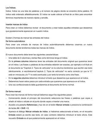 Los Índices.
Índice: Índice es una lista de palabras y el número de página donde se encentra dicha palabra. El
índice está ordenado alfabétiicamente. El índice se suele colocar al final de un libro para encontrar
términos importantes de manera rápida y sencilla.
Insertar marcas de índice.
Para crear un índice debemos revisar el documento y crear todas aquellas entradas que deseemos
que pposteriormente aparezcan en nuestro índice.
Existen 2 formas de marcar las entradas del índice:
De forma automátoica:
Para crear una entrada de marcas de índice automáticamente debemos crearnos un nuevo
documento donde tendremos todas las marcas de índice.
El nuevo documento debe tener las siguientes características:
- Una tabla de 2 columnas y tantas filas como términos tenga el índice.
En la primera columna debemos tener las entradas del documento original que queremos tener
en el índice. Las frases o palabras de las entradas deberán ser exactas, por ejemplo si el título en
el documento es "Capítulo 2. Tipos de vehículos" en la columna tendremos que escribir ese texto
idénticamente, si escribiéramos"capitulo 2. Tipos de vehículos" no sería correcto ya que la "c"
está en minúscula y la "i" no está acentuada y por tanto la tomaría como otra frase.
- En la segunda columna debemos introducir el texto que deseemos que aparezca en el índice.
- Deberemos hacer estos pasos por cada entrada que queramos que aparezca en el índice.
- Una vez confeccionada la tabla guardaremos el documento de forma normal.
De forma manual:
Para crear las marcas de forma manual debemos seguir los siguientes pasos:
- Comenzando desde el principio del documento selecciona las frases o palabras que vayas a
añadir al índice o sitúate en el punto donde vayas a insertar una marca.
- Accede a la pestaña Referencias y haz clic en el botón Marcar entrada o presiona la combinación
de teclas Alt + Shift + X.
- Aparece el diálogo Marcar entrada de índice, si habiamos seleccionado el texto, en el recuadro
Entrada estará ya escrito ese texto, en caso contrario debemos introducir el texto ahora. Este
recuadro Entrada es el que posteriormente aparecerá en el índice.
 