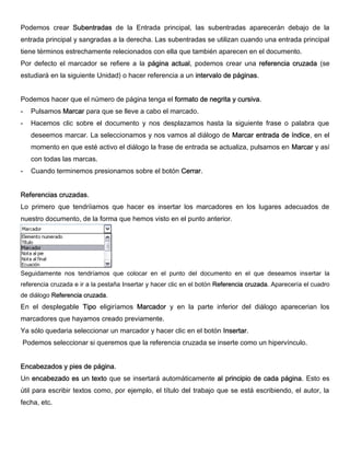 Podemos crear Subentradas de la Entrada principal, las subentradas aparecerán debajo de la
entrada principal y sangradas a la derecha. Las subentradas se utilizan cuando una entrada principal
tiene términos estrechamente relecionados con ella que también aparecen en el documento.
Por defecto el marcador se refiere a la página actual, podemos crear una referencia cruzada (se
estudiará en la siguiente Unidad) o hacer referencia a un intervalo de páginas.
Podemos hacer que el número de página tenga el formato de negrita y cursiva.
- Pulsamos Marcar para que se lleve a cabo el marcado.
- Hacemos clic sobre el documento y nos desplazamos hasta la siguiente frase o palabra que
deseemos marcar. La seleccionamos y nos vamos al diálogo de Marcar entrada de índice, en el
momento en que esté activo el diálogo la frase de entrada se actualiza, pulsamos en Marcar y así
con todas las marcas.
- Cuando terminemos presionamos sobre el botón Cerrar.
Referencias cruzadas.
Lo primero que tendríiamos que hacer es insertar los marcadores en los lugares adecuados de
nuestro documento, de la forma que hemos visto en el punto anterior.
Seguidamente nos tendríamos que colocar en el punto del documento en el que deseamos insertar la
referencia cruzada e ir a la pestaña Insertar y hacer clic en el botón Referencia cruzada. Aparecería el cuadro
de diálogo Referencia cruzada.
En el desplegable Tipo eligiríamos Marcador y en la parte inferior del diálogo aparecerian los
marcadores que hayamos creado previamente.
Ya sólo quedaria seleccionar un marcador y hacer clic en el botón Insertar.
Podemos seleccionar si queremos que la referencia cruzada se inserte como un hipervínculo.
Encabezados y pies de página.
Un encabezado es un texto que se insertará automáticamente al principio de cada página. Esto es
útil para escribir textos como, por ejemplo, el título del trabajo que se está escribiendo, el autor, la
fecha, etc.
 