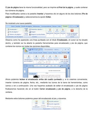 El pie de página tiene la misma funcionalidad, pero se imprime al final de la página, y suele contener
los números de página.
Para modificarlos vamos a la pestaña Insertar y hacemos clic en alguno de los dos botones (Pie de
página o Encabezado) y seleccionamos la opción Editar.
Se mostrará una nueva pestaña:
Observa como ha aparecido una línea punteada con el rótulo Encabezado, el cursor se ha situado
dentro, y también se ha abierto la pestaña Herramientas para encabezado y pie de página, que
contiene los iconos con todas las opciones disponibles.
Ahora podemos teclear el encabezado arriba del cuadro punteado y, si lo creemos conveniente,
insertar números de página, fecha, etc., mediante los iconos de la barra de herramientas, como
vamos a ver a continuación. Una vez hayamos acabado de editar el encabezado o pie de página
finalizaremos haciendo clic en el botón Cerrar encabezado y pie de página, a la derecha de la
ventana.
Mediante estos botones podemos pasar del encabezado al pie y viceversa.
 