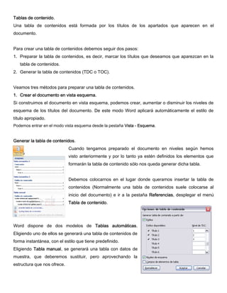 Tablas de contenido.
Una tabla de contenidos está formada por los títulos de los apartados que aparecen en el
documento.
Para crear una tabla de contenidos debemos seguir dos pasos:
1. Preparar la tabla de contenidos, es decir, marcar los títulos que deseamos que aparezcan en la
tabla de contenidos.
2. Generar la tabla de contenidos (TDC o TOC).
Veamos tres métodos para preparar una tabla de contenidos.
1. Crear el documento en vista esquema.
Si construimos el documento en vista esquema, podemos crear, aumentar o disminuir los niveles de
esquema de los títulos del documento. De este modo Word aplicará automáticamente el estilo de
título apropiado.
Podemos entrar en el modo vista esquema desde la pestaña Vista - Esquema.
Generar la tabla de contenidos.
Cuando tengamos preparado el documento en niveles según hemos
visto anteriormente y por lo tanto ya estén definidos los elementos que
formarán la tabla de contenido sólo nos queda generar dicha tabla.
Debemos colocarnos en el lugar donde queramos insertar la tabla de
contenidos (Normalmente una tabla de contenidos suele colocarse al
inicio del documento) e ir a la pestaña Referencias, desplegar el menú
Tabla de contenido.
Word dispone de dos modelos de Tablas automáticas.
Eligiendo uno de ellos se generará una tabla de contenidos de
forma instantánea, con el estilo que tiene predefinido.
Eligiendo Tabla manual, se generará una tabla con datos de
muestra, que deberemos sustituir, pero aprovechando la
estructura que nos ofrece.
 