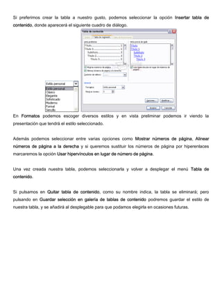 Si preferimos crear la tabla a nuestro gusto, podemos seleccionar la opción Insertar tabla de
contenido, donde aparecerá el siguiente cuadro de diálogo.
En Formatos podemos escoger diversos estilos y en vista preliminar podemos ir viendo la
presentación que tendrá el estilo seleccionado.
Además podemos seleccionar entre varias opciones como Mostrar números de página, Alinear
números de página a la derecha y si queremos sustituir los números de página por hiperenlaces
marcaremos la opción Usar hipervínculos en lugar de número de página.
Una vez creada nuestra tabla, podemos seleccionarla y volver a desplegar el menú Tabla de
contenido.
Si pulsamos en Quitar tabla de contenido, como su nombre indica, la tabla se eliminará; pero
pulsando en Guardar selección en galería de tablas de contenido podremos guardar el estilo de
nuestra tabla, y se añadirá al desplegable para que podamos elegirla en ocasiones futuras.
 