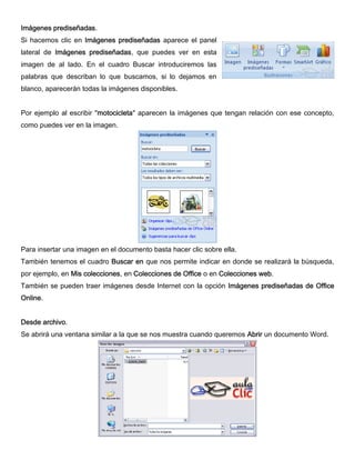 Imágenes prediseñadas.
Si hacemos clic en Imágenes prediseñadas aparece el panel
lateral de Imágenes prediseñadas, que puedes ver en esta
imagen de al lado. En el cuadro Buscar introduciremos las
palabras que describan lo que buscamos, si lo dejamos en
blanco, aparecerán todas la imágenes disponibles.
Por ejemplo al escribir "motocicleta" aparecen la imágenes que tengan relación con ese concepto,
como puedes ver en la imagen.
Para insertar una imagen en el documento basta hacer clic sobre ella.
También tenemos el cuadro Buscar en que nos permite indicar en donde se realizará la búsqueda,
por ejemplo, en Mis colecciones, en Colecciones de Office o en Colecciones web.
También se pueden traer imágenes desde Internet con la opción Imágenes prediseñadas de Office
Online.
Desde archivo.
Se abrirá una ventana similar a la que se nos muestra cuando queremos Abrir un documento Word.
 