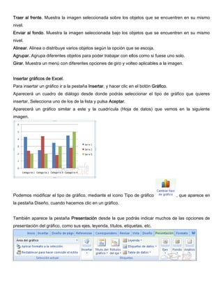 Traer al frente. Muestra la imagen seleccionada sobre los objetos que se encuentren en su mismo
nivel.
Enviar al fondo. Muestra la imagen seleccionada bajo los objetos que se encuentren en su mismo
nivel.
Alinear. Alinea o distribuye varios objetos según la opción que se escoja.
Agrupar. Agrupa diferentes objetos para poder trabajar con ellos como si fuese uno solo.
Girar. Muestra un menú con diferentes opciones de giro y volteo aplicables a la imagen.
Insertar gráficos de Excel.
Para insertar un gráfico ir a la pestaña Insertar, y hacer clic en el botón Gráfico.
Aparecerá un cuadro de diálogo desde donde podrás seleccionar el tipo de gráfico que quieres
insertar. Selecciona uno de los de la lista y pulsa Aceptar.
Aparecerá un gráfico similar a este y la cuadrícula (Hoja de datos) que vemos en la siguiente
imagen.
Podemos modificar el tipo de gráfico, mediante el icono Tipo de gráfico , que aparece en
la pestaña Diseño, cuando hacemos clic en un gráfico.
También aparece la pestaña Presentación desde la que podrás indicar muchos de las opciones de
presentación del gráfico, como sus ejes, leyenda, títulos, etiquetas, etc.
 