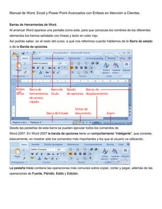 Manual de Word, Excel y Power Point Avanzados con Énfasis en Atención a Clientes.
Barras de Herramientas de Word.
Al arrancar Word aparece una pantalla como esta, para que conozcas los nombres de los diferentes
elementos los hemos señalado con líneas y texto en color rojo.
Así podrás saber, en el resto del curso, a qué nos referimos cuando hablemos de la Barra de estado
o de la Banda de opciones.
Desde las pestañas de esta barra se pueden ejecutar todos los comandos de
Word 2007. En Word 2007 la banda de opciones tiene un comportamiento "inteligente", que consiste,
básicamente, en mostrar sólo los comandos más importantes y los que el usuario va utilizando.
La pestaña Inicio contiene las operaciones más comunes sobre copiar, cortar y pegar, además de las
operaciones de Fuente, Párrafo, Estilo y Edición.
 