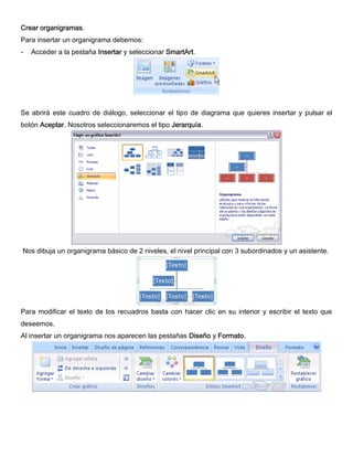 Crear organigramas.
Para insertar un organigrama debemos:
- Acceder a la pestaña Insertar y seleccionar SmartArt.
Se abrirá este cuadro de diálogo, seleccionar el tipo de diagrama que quieres insertar y pulsar el
botón Aceptar. Nosotros seleccionaremos el tipo Jerarquía.
Nos dibuja un organigrama básico de 2 niveles, el nivel principal con 3 subordinados y un asistente.
Para modificar el texto de los recuadros basta con hacer clic en su interior y escribir el texto que
deseemos.
Al insertar un organigrama nos aparecen las pestañas Diseño y Formato.
 