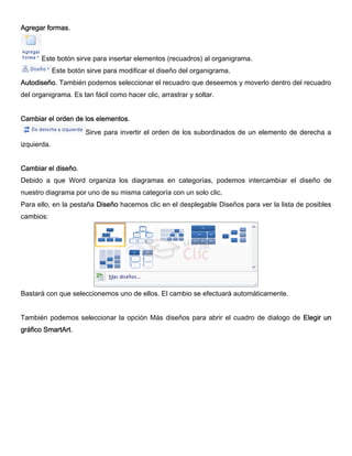 Agregar formas.
Este botón sirve para insertar elementos (recuadros) al organigrama.
Este botón sirve para modificar el diseño del organigrama.
Autodiseño. También podemos seleccionar el recuadro que deseemos y moverlo dentro del recuadro
del organigrama. Es tan fácil como hacer clic, arrastrar y soltar.
Cambiar el orden de los elementos.
Sirve para invertir el orden de los subordinados de un elemento de derecha a
izquierda.
Cambiar el diseño.
Debido a que Word organiza los diagramas en categorías, podemos intercambiar el diseño de
nuestro diagrama por uno de su misma categoría con un solo clic.
Para ello, en la pestaña Diseño hacemos clic en el desplegable Diseños para ver la lista de posibles
cambios:
Bastará con que seleccionemos uno de ellos. El cambio se efectuará automáticamente.
También podemos seleccionar la opción Más diseños para abrir el cuadro de dialogo de Elegir un
gráfico SmartArt.
 