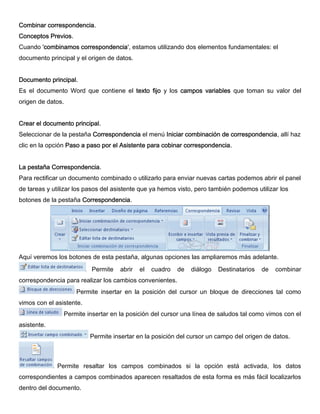 Combinar correspondencia.
Conceptos Previos.
Cuando 'combinamos correspondencia', estamos utilizando dos elementos fundamentales: el
documento principal y el origen de datos.
Documento principal.
Es el documento Word que contiene el texto fijo y los campos variables que toman su valor del
origen de datos.
Crear el documento principal.
Seleccionar de la pestaña Correspondencia el menú Iniciar combinación de correspondencia, allí haz
clic en la opción Paso a paso por el Asistente para cobinar correspondencia.
La pestaña Correspondencia.
Para rectificar un documento combinado o utilizarlo para enviar nuevas cartas podemos abrir el panel
de tareas y utilizar los pasos del asistente que ya hemos visto, pero también podemos utilizar los
botones de la pestaña Correspondencia.
Aquí veremos los botones de esta pestaña, algunas opciones las ampliaremos más adelante.
Permite abrir el cuadro de diálogo Destinatarios de combinar
correspondencia para realizar los cambios convenientes.
Permite insertar en la posición del cursor un bloque de direcciones tal como
vimos con el asistente.
Permite insertar en la posición del cursor una línea de saludos tal como vimos con el
asistente.
Permite insertar en la posición del cursor un campo del origen de datos.
Permite resaltar los campos combinados si la opción está activada, los datos
correspondientes a campos combinados aparecen resaltados de esta forma es más fácil localizarlos
dentro del documento.
 