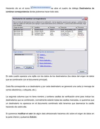 Haciendo clic en el icono se abre el cuadro de diálogo Destinatarios de
combinar correspondencia donde podremos hacer todo esto.
En este cuadro aparece una rejilla con los datos de los destinatarios (los datos del origen de datos
que se combinarán con el documento principal).
Cada fila corresponde a un destinatario y por cada destinatario se generará una carta (o mensaje de
correo electrónico, o etiqueta, etc.).
La segunda columna que no tiene nombre y contiene casillas de verificación sirve para indicar los
destinatarios que se combinarán, normalmente estarán todas las casillas marcadas, si queremos que
un destinatario no aparezca en el documento combinado sólo tenemos que desmarcar la casilla
haciendo clic sobre ella.
Si queremos modificar el valor de algún dato almacenado hacemos clic sobre el origen de datos en
la parte inferior y pulsamos Edición.
 