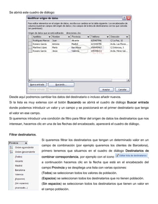 Se abrirá este cuadro de diálogo:
Desde aquí podremos cambiar los datos del destinatario o incluso añadir nuevos.
Si la lista es muy extensa con el botón Buscando se abrirá el cuadro de diálogo Buscar entrada
donde podemos introducir un valor y un campo y se posicionará en el primer destinatario que tenga
el valor en ese campo.
Si queremos introducir una condición de filtro para filtrar del origen de datos los destinatarios que nos
interesan, hacemos clic en una de las flechas del encabezado, aparecerá el cuadro de diálogo.
Filtrar destinatarios.
Si queremos filtrar los destinatarios que tengan un determinado valor en un
campo de combinación (por ejemplo queremos los clientes de Barcelona),
primero tenemos que situarnos en el cuadro de diálogo Destinatarios de
combinar correspondencia, por ejemplo con el icono ,
a continuación hacemos clic en la flecha que está en el encabezado del
campo Provincia y se despliega una lista con varias opciones:
(Todos) se seleccionan todos los valores de población.
(Espacios) se seleccionan todos los destinatarios que no tienen población.
(Sin espacios) se seleccionan todos los destinatarios que tienen un valor en
el campo población.
 