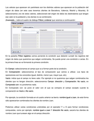 Los valores que aparecen sin paréntesis son los distintos valores que aparecen en la población del
origen de datos (en este caso tenemos clientes de Barcelona, Valencia, Madrid y Alicante). Si
seleccionamos uno de estos valores, seleccionará del origen de datos los destinatarios que tengan
ese valor en la población y los demás no se combinarán.
(Avanzado...) abre el cuadro de diálogo Filtrar y ordenar que veremos a continuación:
En la pestaña Filtrar registros vamos poniendo la condición que deberán cumplir los registros del
origen de datos que queremos que salgan combinados. Se puede poner una condición o varias. En
la primera línea se va formando la primera condición.
En Campo: seleccionamos el campo que va a formar parte de la condición.
En Comparación: seleccionamos el tipo de comparación que vamos a utilizar. Los tipos de
operaciones son los conocidos (igual, distinto, menor que, mayor que, etc).
Vacío: indica que el campo no tiene valor. Por ejemplo si no queremos que salgan combinados los
clientes que no tengan dirección, seleccionamos Campo: dirección y Comparación: No vacío, en
Comparado con: no pondremos nada.
En Comparado con: se pone el valor con el que se compara el campo excepto cuando la
comparación es Vacío o No vacío.
Por ejemplo, la condición formada en el cuadro anterior se leería: nombre igual a Juan, de esta forma
sólo aparecerían combinados los clientes de nombre Juan.
Podemos utilizar varias condiciones uniéndolas por el operador Y u O para formar condiciones
compuestas, como por ejemplo: nombre igual a Juan Y dirección No vacío, sacaría los clientes de
nombre Juan que tuviesen algo en el campo dirección.
 
