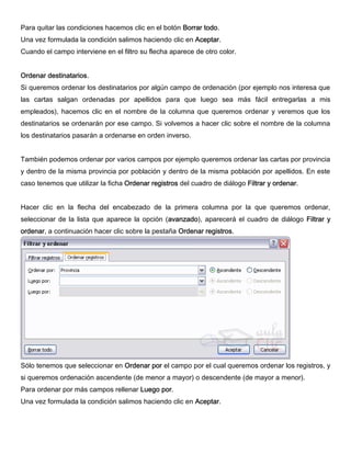 Para quitar las condiciones hacemos clic en el botón Borrar todo.
Una vez formulada la condición salimos haciendo clic en Aceptar.
Cuando el campo interviene en el filtro su flecha aparece de otro color.
Ordenar destinatarios.
Si queremos ordenar los destinatarios por algún campo de ordenación (por ejemplo nos interesa que
las cartas salgan ordenadas por apellidos para que luego sea más fácil entregarlas a mis
empleados), hacemos clic en el nombre de la columna que queremos ordenar y veremos que los
destinatarios se ordenarán por ese campo. Si volvemos a hacer clic sobre el nombre de la columna
los destinatarios pasarán a ordenarse en orden inverso.
También podemos ordenar por varios campos por ejemplo queremos ordenar las cartas por provincia
y dentro de la misma provincia por población y dentro de la misma población por apellidos. En este
caso tenemos que utilizar la ficha Ordenar registros del cuadro de diálogo Filtrar y ordenar.
Hacer clic en la flecha del encabezado de la primera columna por la que queremos ordenar,
seleccionar de la lista que aparece la opción (avanzado), aparecerá el cuadro de diálogo Filtrar y
ordenar, a continuación hacer clic sobre la pestaña Ordenar registros.
Sólo tenemos que seleccionar en Ordenar por el campo por el cual queremos ordenar los registros, y
si queremos ordenación ascendente (de menor a mayor) o descendente (de mayor a menor).
Para ordenar por más campos rellenar Luego por.
Una vez formulada la condición salimos haciendo clic en Aceptar.
 