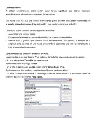 Utilizando Macros.
Al utilizar cotidianamente Word suelen surgir tareas repetitivas que podrían realizarse
automáticamente utilizando las propiedades de las macros.
Una macro no es más que una serie de instrucciones que se ejecutan en un orden determinado por
el usuario, actuando como una única instrucción y que pueden asignarse a un botón.
Las macros suelen utilizarse para las siguientes funciones:
- Automatizar una serie de pasos.
- Personalizar la barra de acceso rápido añadiéndole nuevas funcionalidades.
- Insertar texto o gráficos que solemos utilizar frecuentemente. Por ejemplo, el eslogán de la
empresa, si lo tenemos en una macro únicamente lo escribimos una vez y posteriormente lo
insertamos mediante una macro.
Consultar la lista de comandos existentes en Word.
Los comandos de los que dispone Word podemos consultarlos siguiendo los siguientes pasos.
- Accede a la pestaña Vista - Macros - Ver macros.
Aparece el cuadro de diálogo Macros.
- En la lista de opciones de Macros en selecciona Comandos de Word.
Se despliega una lista con los comandos disponibles que existen en Word.
Con estos comandos únicamente podemos ejecutarlos de forma normal o si están compuestos de
una serie de pasos ejecutarlos Paso a paso.
 
