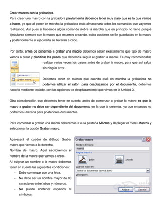 Crear macros con la grabadora.
Para crear una macro con la grabadora previamente debemos tener muy claro que es lo que vamos
a hacer, ya que al poner en marcha la grabadora ésta almacenará todos los comandos que vayamos
realizando. Así pues si hacemos algún comando sobre la marcha que en principio no tiene porqué
ejecutarse siempre con la macro que estamos creando, estas acciones serán guardadas en la macro
y posteriormente al ejecutarla se llevaran a cabo.
Por tanto, antes de ponernos a grabar una macro debemos saber exactamente que tipo de macro
vamos a crear y planificar los pasos que debemos seguir al grabar la macro. Es muy recomendable
realizar varias veces los pasos antes de grabar la macro, para que así salga
sin ningún error.
Debemos tener en cuenta que cuando está en marcha la grabadora no
podemos utilizar el ratón para desplazarnos por el documento, debemos
hacerlo mediante teclado, con las opciones de desplazamiento que vimos en la Unidad 3.
Otra consideración que debemos tener en cuenta antes de comenzar a grabar la macro es que la
macro a grabar no debe ser dependiente del documento en la que la creemos, ya que entonces no
podremos utilizarla para posteriores documentos.
Para comenzar a grabar una macro deberemos ir a la pestaña Macros y deplegar el menú Macros y
seleccionar la opción Grabar macro.
Aparecerá el cuadro de diálogo Grabar
macro que vemos a la derecha.
Nombre de macro. Aquí escribiremos el
nombre de la macro que vamos a crear.
Al asignar un nombre a la macro debemos
tener en cuenta las siguientes condiciones:
- Debe comenzar con una letra.
- No debe ser un nombre mayor de 80
caracteres entre letras y números.
- No puede contener espacios ni
símbolos.
 