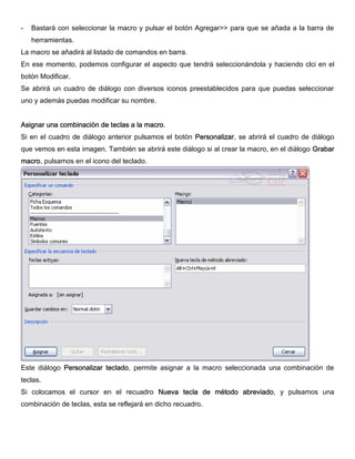 - Bastará con seleccionar la macro y pulsar el botón Agregar>> para que se añada a la barra de
herramientas.
La macro se añadirá al listado de comandos en barra.
En ese momento, podemos configurar el aspecto que tendrá seleccionándola y haciendo clci en el
botón Modificar.
Se abrirá un cuadro de diálogo con diversos iconos preestablecidos para que puedas seleccionar
uno y además puedas modificar su nombre.
Asignar una combinación de teclas a la macro.
Si en el cuadro de diálogo anterior pulsamos el botón Personalizar, se abrirá el cuadro de diálogo
que vemos en esta imagen. También se abrirá este diálogo si al crear la macro, en el diálogo Grabar
macro, pulsamos en el icono del teclado.
Este diálogo Personalizar teclado, permite asignar a la macro seleccionada una combinación de
teclas.
Si colocamos el cursor en el recuadro Nueva tecla de método abreviado, y pulsamos una
combinación de teclas, esta se reflejará en dicho recuadro.
 