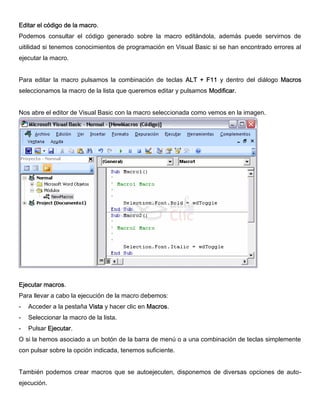 Editar el código de la macro.
Podemos consultar el código generado sobre la macro editándola, además puede servirnos de
uitilidad si tenemos conocimientos de programación en Visual Basic si se han encontrado errores al
ejecutar la macro.
Para editar la macro pulsamos la combinación de teclas ALT + F11 y dentro del diálogo Macros
seleccionamos la macro de la lista que queremos editar y pulsamos Modificar.
Nos abre el editor de Visual Basic con la macro seleccionada como vemos en la imagen.
Ejecutar macros.
Para llevar a cabo la ejecución de la macro debemos:
- Acceder a la pestaña Vista y hacer clic en Macros.
- Seleccionar la macro de la lista.
- Pulsar Ejecutar.
O si la hemos asociado a un botón de la barra de menú o a una combinación de teclas simplemente
con pulsar sobre la opción indicada, tenemos suficiente.
También podemos crear macros que se autoejecuten, disponemos de diversas opciones de auto-
ejecución.
 