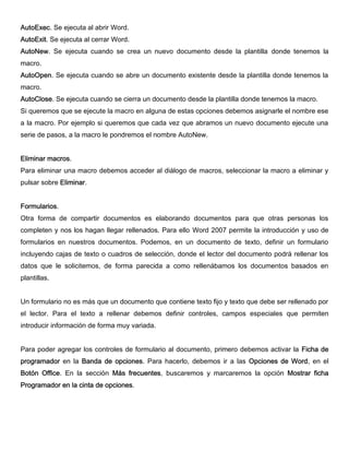 AutoExec. Se ejecuta al abrir Word.
AutoExit. Se ejecuta al cerrar Word.
AutoNew. Se ejecuta cuando se crea un nuevo documento desde la plantilla donde tenemos la
macro.
AutoOpen. Se ejecuta cuando se abre un documento existente desde la plantilla donde tenemos la
macro.
AutoClose. Se ejecuta cuando se cierra un documento desde la plantilla donde tenemos la macro.
Si queremos que se ejecute la macro en alguna de estas opciones debemos asignarle el nombre ese
a la macro. Por ejemplo si queremos que cada vez que abramos un nuevo documento ejecute una
serie de pasos, a la macro le pondremos el nombre AutoNew.
Eliminar macros.
Para eliminar una macro debemos acceder al diálogo de macros, seleccionar la macro a eliminar y
pulsar sobre Eliminar.
Formularios.
Otra forma de compartir documentos es elaborando documentos para que otras personas los
completen y nos los hagan llegar rellenados. Para ello Word 2007 permite la introducción y uso de
formularios en nuestros documentos. Podemos, en un documento de texto, definir un formulario
incluyendo cajas de texto o cuadros de selección, donde el lector del documento podrá rellenar los
datos que le solicitemos, de forma parecida a como rellenábamos los documentos basados en
plantillas.
Un formulario no es más que un documento que contiene texto fijo y texto que debe ser rellenado por
el lector. Para el texto a rellenar debemos definir controles, campos especiales que permiten
introducir información de forma muy variada.
Para poder agregar los controles de formulario al documento, primero debemos activar la Ficha de
programador en la Banda de opciones. Para hacerlo, debemos ir a las Opciones de Word, en el
Botón Office. En la sección Más frecuentes, buscaremos y marcaremos la opción Mostrar ficha
Programador en la cinta de opciones.
 