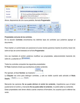 Ahora, disponemos de una nueva pestaña, llamada Programador.
Propiedades comunes de los controles.
En la sección Controles encontramos los distintos tipos de controles que podemos agregar al
documento.
Para insertar un control basta con posicionar el cursor donde queremos insertar el control y hacer clic
sobre el tipo de control deseado en la ficha Programador.
Una vez insertado el control, podemos modificar sus propiedades, seleccionándolo haciendo clic
sobre él, y pulsando en .
Todos los controles comparten las siguientes propiedades:
El Título mostrará el texto que escribamos al editar contenido.
Por ejemplo, el título Nombre: se mostraría .
La Etiqueta nos sirve para distinguir controles, y solo es visible cuando está activado el Modo
Diseño.
Marcando las opciones No se puede eliminar el control de contenido, impediremos que el lector
pueda borrar el control, y marcando No se puede editar el contenido, no podrá editar su contenido.
Estas propiedades solo tienen efecto cuando creamos el formulario, los usuarios que lo rellenen las
verán.
 