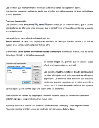 Los controles que incorporen texto, mostrarán también opciones para aplicarles estilos.
Los controles incorporan un texto de ayuda, que al pulsar sobre él desaparece para ser sustituido por
el texto a rellenar.
Controles de contenido.
Los controles Texto enriquecido y Texto permite introducir un cuadro de texto, que el usuario
podrá rellenar. La diferencia entre ambos es que el control Texto enriquecido permite usar y guardar
textos con formato.
Las propiedades especiales de estos controles son:
Permitir retornos de carro, sólo disponible en el control de Texto (sin formato) permite o no, que se
puedan crear varios párrafos al pulsar la tecla Intro.
Si marcamos Quitar control de contenido cuando se modifique, al introducir el texto, este se creará
como texto normal y el control desaparecerá.
El control Imagen , permite que el usuario pueda
añadir una imagen pulsando sobre él.
Los controles Cuadro de lista y Cuadro combinado
permiten al usuario elegir entre una serie de elementos
disponibles. La diferencia entre ambos es que el cuadro
combinado aparece plegado en un principio y permite al
usuario escribir, mientras que el cuadro de lista aparece
ya desplegado y sólo permite elegir una opción entre las existentes.
Para introducir los valores del desplegable, debemos hacerlos desde las Propiedades del control.
El botón Agregar... nos permite añadir un nuevo valor.
Podemos modificar o eliminar uno existente, con los botones Modificar y Quitar respectivamente.
Podemos modificar el orden en que se mostrarán con los botones Subir y Bajar.
 