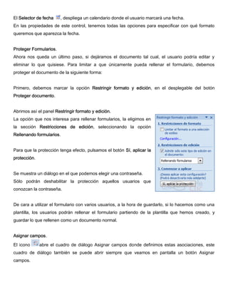 El Selector de fecha , despliega un calendario donde el usuario marcará una fecha.
En las propiedades de este control, tenemos todas las opciones para especificar con qué formato
queremos que aparezca la fecha.
Proteger Formularios.
Ahora nos queda un último paso, si dejáramos el documento tal cual, el usuario podría editar y
eliminar lo que quisiese. Para limitar a que únicamente pueda rellenar el formulario, debemos
proteger el documento de la siguiente forma:
Primero, debemos marcar la opción Restringir formato y edición, en el desplegable del botón
Proteger documento.
Abrimos así el panel Restringir formato y edición.
La opción que nos interesa para rellenar formularios, la eligimos en
la sección Restricciones de edición, seleccionando la opción
Rellenando formularios.
Para que la protección tenga efecto, pulsamos el botón Sí, aplicar la
protección.
Se muestra un diálogo en el que podemos elegir una contraseña.
Sólo podrán deshabilitar la protección aquellos usuarios que
conozcan la contraseña.
De cara a utilizar el formulario con varios usuarios, a la hora de guardarlo, si lo hacemos como una
plantilla, los usuarios podrán rellenar el formulario partiendo de la plantilla que hemos creado, y
guardar lo que rellenen como un documento normal.
Asignar campos.
El icono abre el cuadro de diálogo Asignar campos donde definimos estas asociaciones, este
cuadro de diálogo también se puede abrir siempre que veamos en pantalla un botón Asignar
campos.
 