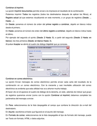 Combinar al imprimir.
La opción Imprimir documentos permite enviar a la impresora el resultado de la combinación.
Podemos imprimir Todos los registros (todos los destinatarios después de aplicar los filtros), el
Registro actual (el que estamos visualizando en este momento, o un grupo de registros (Desde: ...
Hasta: ...).
En Desde: ponemos el número de orden del primer registro a combinar, dejarlo en blanco indica
desde el primero.
En Hasta: ponemos el número de orden del último registro a combinar, dejarlo en blanco indica hasta
el último.
Por ejemplo del segundo al quinto (Desde: 2 Hasta: 5); a partir del segundo (Desde: 2 Hasta: en
blanco); los tres primeros (Desde: en blanco Hasta: 3).
Al pulsar Aceptar se abrirá el cuadro de diálogo Imprimir que ya conoces.
Combinar en correo electrónico.
La opción Enviar mensajes de correo electrónico permite enviar cada carta del resultado de la
combinación en un correo electrónico. Con la creciente y casi inevitable utilización del correo
electrónico es evidente que esta utilidad nos va a ahorrar mucho trabajo.
Al hacer clic en él aparece el cuadro de diálogo de la derecha, en este, además de indicar qué grupo
de registros queremos enviar (como con la opción Combinar al imprimir) debemos completar los
parámetros del mensaje a enviar.
En Para: seleccionamos de la lista despegable el campo que contiene la dirección de e-mail del
destinatario.
En Asunto: escribimos el texto que figurará en el asunto del mensaje.
En Formato de correo: seleccionamos de la lista despegable el tipo de formato del mensaje, puede
ser Texto sin formato, HTML o datos adjuntos.
 