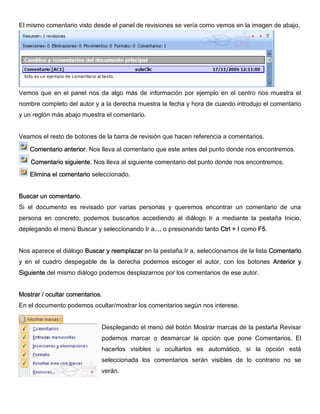 El mismo comentario visto desde el panel de revisiones se vería como vemos en la imagen de abajo.
Vemos que en el panel nos da algo más de información por ejemplo en el centro nos muestra el
nombre completo del autor y a la derecha muestra la fecha y hora de cuando introdujo el comentario
y un reglón más abajo muestra el comentario.
Veamos el resto de botones de la barra de revisión que hacen referencia a comentarios.
Comentario anterior. Nos lleva al comentario que este antes del punto donde nos encontremos.
Comentario siguiente. Nos lleva al siguiente comentario del punto donde nos encontremos.
Elimina el comentario seleccionado.
Buscar un comentario.
Si el documento es revisado por varias personas y queremos encontrar un comentario de una
persona en concreto, podemos buscarlos accediendo al diálogo Ir a mediante la pestaña Inicio,
deplegando el menú Buscar y seleccionando Ir a..., o presionando tanto Ctrl + I como F5.
Nos aparece el diálogo Buscar y reemplazar en la pestaña Ir a, seleccionamos de la lista Comentario
y en el cuadro despegable de la derecha podemos escoger el autor, con los botones Anterior y
Siguiente del mismo diálogo podemos desplazarnos por los comentarios de ese autor.
Mostrar / ocultar comentarios.
En el documento podemos ocultar/mostrar los comentarios según nos interese.
Desplegando el menú del botón Mostrar marcas de la pestaña Revisar
podemos marcar o desmarcar la opción que pone Comentarios. El
hacerlos visibles u ocultarlos es automático, si la opción está
seleccionada los comentarios serán visibles de lo contrario no se
verán.
 
