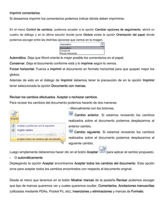 Imprimir comentarios.
Si deseamos imprimir los comentarios podemos indicar dónde deben imprimirse.
En el menú Control de cambios, podemos acceder a la opción Cambiar opciones de seguimiento, abrirá un
cuadro de diálogo y en la última sección donde pone Globos existe la opción Orientación del papel donde
podemos escoger entre las distintas opciones que vemos en la imagen.
Automático. Deja que Word oriente lo mejor posible los comentarios en el papel.
Conservar. Deja el documento conforme está y lo imprime según lo vemos.
Forzar horizontal. Fuerza a imprimir el documento en formato horizontal para que quepan mejor los
globos.
Además de esto en el diálogo de Imprimir debemos tener la precaución de en la opción Imprimir
tener seleccionada la opción Documento con marcas.
Revisar los cambios efectuados. Aceptar o rechazar cambios.
Para revisar los cambios del documento podemos hacerlo de dos maneras:
- Manualmente con los botones,
Cambio anterior. Si estamos revisando los cambios
realizados sobre el documento podemos desplazarnos al
anterior cambio.
Cambio siguiente. Si estamos revisando los cambios
realizados sobre el documento podemos desplazarnos al
siguiente cambio.
Luego simplemente deberemos hacer clic en el botón Aceptar para aplicar el cambio propuesto.
- O automáticamente
Deplegando la opción Aceptar encontramos Aceptar todos los cambios del documento. Esta opción
sirve para aceptar todos los cambios encontrados con respecto al documento original.
Desde el menú que tenemos en el botón Mostrar marcas de la pestaña Revisar podemos escoger
que tipo de marcas queremos ver y cuales queremos ocultar, Comentarios, Anotaciones manuscritas
(utilizadas mediante PDAs, Pocket Pc, etc), Inserciones y eliminaciones y marcas de Formato.
 