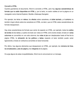 Convertir a HTML.
Cuando guardamos el documento, Word lo convierte a HTML, pero hay algunas características de
formato que no están disponibles en HTML y, por lo tanto, no serán visibles al ver la página en un
navegador como Internet Explorer, Mozilla o Netscape Navigator.
Por ejemplo, las letras en relieve, los efectos sobre caracteres, el doble tachado y el contorno no
tendrán ningún efecto sobre los caracteres en HTML, es decir, que en HTML estas características de
formato desaparecen.
Hay otras características de formato que varían de aspecto en HTML, por ejemplo, todos los estilos
de bordes de las tablas y cuadros de texto son vistos en HTML como borde simple; el texto en varias
columnas es convertido en una sola columna; las notas al pie son desplazadas hasta el final de la
página HTML; la alineación de los gráficos y tablas respecto al texto también puede variar
ligeramente; el texto en vertical es convertido en texto horizontal.
Por último, hay algunos elementos que desaparecen en HTML, por ejemplo, los números de línea,
los encabezados y pies de página y los márgenes de la página.
Si surge alguna de estas incopatibilidades, Word nos lo comunicará en un mensaje.
 