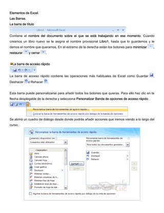 Elementos de Excel.
Las Barras.
La barra de título
Contiene el nombre del documento sobre el que se está trabajando en ese momento. Cuando
creamos un libro nuevo se le asigna el nombre provisional Libro1, hasta que lo guardemos y le
demos el nombre que queramos. En el extremo de la derecha están los botones para minimizar ,
restaurar y cerrar .
La barra de acceso rápido
La barra de acceso rápido contiene las operaciones más habituales de Excel como Guardar ,
Deshacer o Rehacer .
Esta barra puede personalizarse para añadir todos los botones que quieras. Para ello haz clic en la
flecha desplegable de la derecha y selecciona Personalizar Banda de opciones de acceso rápido.
Se abrirá un cuadro de diálogo desde donde podrás añadir acciones que iremos viendo a lo largo del
curso:
 