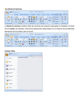 La Banda de Opciones
La Banda de opciones contiene todas las opciones del programa agrupadas en pestañas. Al hacer
clic en Insertar, por ejemplo, veremos las operaciones relacionadas con la inserción de los diferentes
elementos que se pueden crear en Excel.
El Botón Office
 