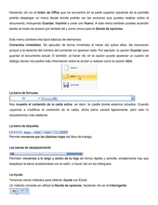 Haciendo clic en el botón de Office que se encuentra en la parte superior izquierda de la pantalla
podrás desplegar un menú desde donde podrás ver las acciones que puedes realizar sobre el
documento, incluyendo Guardar, Imprimir o crear uno Nuevo. A este menú también puedes accerder
desde el modo de acceso por teclado tal y como vimos para la Banda de opciones.
Este menú contiene tres tipos básicos de elementos:
Comandos inmediatos. Se ejecutan de forma inmediata al hacer clic sobre ellos. Se reconocen
porque a la derecha del nombre del comando no aparece nada. Por ejemplo, la opción Guardar para
guardar el documento actual. O también, al hacer clic en la opción puede aparecer un cuadro de
diálogo donde nos pedirá más información sobre la acción a realizar como la opción Abrir.
La barra de fórmulas
Nos muestra el contenido de la celda activa, es decir, la casilla donde estamos situados. Cuando
vayamos a modificar el contenido de la celda, dicha barra variará ligeramente, pero esto lo
estudiaremos más adelante.
La barra de etiquetas
Permite movernos por las distintas hojas del libro de trabajo.
Las barras de desplazamiento
Permiten movernos a lo largo y ancho de la hoja de forma rápida y sencilla, simplemente hay que
desplazar la barra arrastrándola con el ratón, o hacer clic en los triángulos.
La Ayuda.
Tenemos varios métodos para obtener Ayuda con Excel.
Un método consiste en utilizar la Banda de opciones, haciendo clic en el interrogante:
 