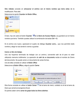 Otro método consiste en almacenar el archivo con el mismo nombre que tenía antes de la
modificación. Para ello:
Selecciona la opción Guardar del Botón Office.
O bien, haz clic sobre el botón Guardar de la Barra de Acceso Rápido, se guardará con el mismo
nombre que tenía. También puedes utilizar la combinación de teclas Ctrl + G.
Si el archivo era nuevo, aparecerá el cuadro de diálogo Guardar como... que nos permitirá darle
nombre y elegir la ruta donde lo vamos a guardar.
Cerrar un libro de trabajo.
Una vez hayamos terminado de trabajar con un archivo, convendrá salir de él para no estar
utilizando memoria inútilmente. La operación de salir de un documento recibe el nombre de Cierre
del documento. Se puede cerrar un documento de varias formas.
Una de ellas consiste en utilizar el Botón Office
Selecciona el Botón Office y elige la opción Cerrar.
Otra forma consiste en utilizar el botón Cerrar de la barra de menú, cuidado no el de la barra de
título que cerraría el programa Excel.
Si quieres saber cómo cerrar de golpe todos los libros abiertos:
 