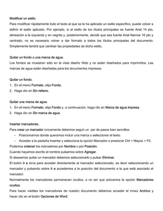 Modificar un estilo.
Para modificar rápidamente todo el texto al que se le ha aplicado un estilo específico, puede volver a
definir el estilo aplicado. Por ejemplo, si el estilo de los títulos principales es fuente Arial 14 pto,
alineación a la izquierda y en negrita y, posteriormente, decide que sea fuente Arial Narrow 16 pto y
centrado, no es necesario volver a dar formato a todos los títulos principales del documento.
Simplemente tendrá que cambiar las propiedades de dicho estilo.
Quitar un fondo o una marca de agua.
Los fondos se muestran sólo en la vista diseño Web y no están diseñados para imprimirlos. Las
marcas de agua están diseñadas para los documentos impresos.
Quitar un fondo.
1. En el menú Formato, elija Fondo.
2. Haga clic en Sin relleno.
Quitar una marca de agua.
1. En el menú Formato, elija Fondo y, a continuación, haga clic en Marca de agua impresa.
2. Haga clic en Sin marca de agua.
Insertar marcadores.
Para crear un marcador únicamente debemos seguir un par de pasos bien sencillos:
- Posicionarnos donde queramos incluir una marca o seleccionar el texto.
- Acceder a la pestaña Insertar y selecciona la opción Marcador o presionar Ctrl + Mayús + F5.
Podemos ordenar los marcadores por Nombre o por Posición.
Cuando hayamos escrito el nombre pulsamos sobre Agregar.
Si deseamos quitar un marcador debemos seleccionarlo y pulsar Eliminar.
El botón Ir a sirve para acceder directamente al marcador seleccionado, es decir seleccionando un
marcador y pulsando sobre Ir a accedemos a la posición del documento a la que está asociado el
marcador.
Normalmente los marcadores permanecen ocultos, a no ser que activemos la opción Marcadores
ocultos.
Para hacer visibles los marcadores de nuestro documento debemos acceder el mneú Archivo y
hacer clic en el botón Opciones de Word.
 