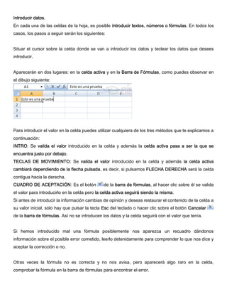 Introducir datos.
En cada una de las celdas de la hoja, es posible introducir textos, números o fórmulas. En todos los
casos, los pasos a seguir serán los siguientes:
Situar el cursor sobre la celda donde se van a introducir los datos y teclear los datos que desees
introducir.
Aparecerán en dos lugares: en la celda activa y en la Barra de Fórmulas, como puedes observar en
el dibujo siguiente:
Para introducir el valor en la celda puedes utilizar cualquiera de los tres métodos que te explicamos a
continuación:
INTRO: Se valida el valor introducido en la celda y además la celda activa pasa a ser la que se
encuentra justo por debajo.
TECLAS DE MOVIMIENTO: Se valida el valor introducido en la celda y además la celda activa
cambiará dependiendo de la flecha pulsada, es decir, si pulsamos FLECHA DERECHA será la celda
contigua hacia la derecha.
CUADRO DE ACEPTACIÓN: Es el botón de la barra de fórmulas, al hacer clic sobre él se valida
el valor para introducirlo en la celda pero la celda activa seguirá siendo la misma.
Si antes de introducir la información cambias de opinión y deseas restaurar el contenido de la celda a
su valor inicial, sólo hay que pulsar la tecla Esc del teclado o hacer clic sobre el botón Cancelar
de la barra de fórmulas. Así no se introducen los datos y la celda seguirá con el valor que tenía.
Si hemos introducido mal una fórmula posiblemente nos aparezca un recuadro dándonos
información sobre el posible error cometido, leerlo detenidamente para comprender lo que nos dice y
aceptar la corrección o no.
Otras veces la fórmula no es correcta y no nos avisa, pero aparecerá algo raro en la celda,
comprobar la fórmula en la barra de fórmulas para encontrar el error.
 