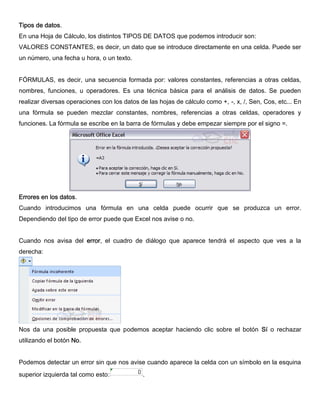 Tipos de datos.
En una Hoja de Cálculo, los distintos TIPOS DE DATOS que podemos introducir son:
VALORES CONSTANTES, es decir, un dato que se introduce directamente en una celda. Puede ser
un número, una fecha u hora, o un texto.
FÓRMULAS, es decir, una secuencia formada por: valores constantes, referencias a otras celdas,
nombres, funciones, u operadores. Es una técnica básica para el análisis de datos. Se pueden
realizar diversas operaciones con los datos de las hojas de cálculo como +, -, x, /, Sen, Cos, etc... En
una fórmula se pueden mezclar constantes, nombres, referencias a otras celdas, operadores y
funciones. La fórmula se escribe en la barra de fórmulas y debe empezar siempre por el signo =.
Errores en los datos.
Cuando introducimos una fórmula en una celda puede ocurrir que se produzca un error.
Dependiendo del tipo de error puede que Excel nos avise o no.
Cuando nos avisa del error, el cuadro de diálogo que aparece tendrá el aspecto que ves a la
derecha:
Nos da una posible propuesta que podemos aceptar haciendo clic sobre el botón Sí o rechazar
utilizando el botón No.
Podemos detectar un error sin que nos avise cuando aparece la celda con un símbolo en la esquina
superior izquierda tal como esto: .
 