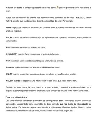 Al hacer clic sobre el símbolo aparecerá un cuadro como que nos permitirá saber más sobre el
error.
Puede que al introducir la fórmula nos aparezca como contenido de la celda #TEXTO , siendo
TEXTO un valor que puede cambiar dependiendo del tipo de error. Por ejemplo:
##### se produce cuando el ancho de una columna no es suficiente o cuando se utiliza una fecha o
una hora negativa.
#¡NUM! cuando se ha introducido un tipo de argumento o de operando incorrecto, como puede ser
sumar textos.
#¡DIV/0! cuando se divide un número por cero.
#¿NOMBRE? cuando Excel no reconoce el texto de la fórmula.
#N/A cuando un valor no está disponible para una función o fórmula.
#¡REF! se produce cuando una referencia de celda no es válida.
#¡NUM! cuando se escriben valores numéricos no válidos en una fórmula o función.
#¡NULO! cuando se especifica una intersección de dos áreas que no se intersectan.
También en estos casos, la celda, como en el caso anterior, contendrá además un símbolo en la
esquina superior izquierda tal como: error valor. Este símbolo se utilizará como hemos visto antes.
Crear una tabla dinámica.
Una tabla dinámica consiste en el resumen de un conjunto de datos, atendiendo a varios criterios de
agrupación, representado como una tabla de doble entrada que nos facilita la interpretación de
dichos datos. Es dinámica porque nos permite ir obteniendo diferentes totales, filtrando datos,
cambiando la presentación de los datos, visualizando o no los datos origen, etc.
 