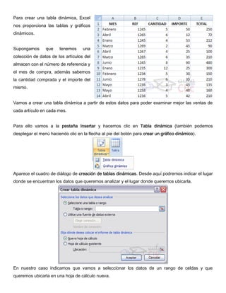 Para crear una tabla dinámica, Excel
nos proporciona las tablas y gráficos
dinámicos.
Supongamos que tenemos una
colección de datos de los artículos del
almacen con el número de referencia y
el mes de compra, además sabemos
la cantidad comprada y el importe del
mismo.
Vamos a crear una tabla dinámica a partir de estos datos para poder examinar mejor las ventas de
cada artículo en cada mes.
Para ello vamos a la pestaña Insertar y hacemos clic en Tabla dinámica (también podemos
desplegar el menú haciendo clic en la flecha al pie del botón para crear un gráfico dinámico).
Aparece el cuadro de diálogo de creación de tablas dinámicas. Desde aquí podremos indicar el lugar
donde se encuentran los datos que queremos analizar y el lugar donde queremos ubicarla.
En nuestro caso indicamos que vamos a seleccionar los datos de un rango de celdas y que
queremos ubicarla en una hoja de cálculo nueva.
 