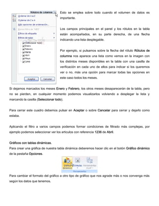 Esto se emplea sobre todo cuando el volumen de datos es
importante.
Los campos principales en el panel y los rótulos en la tabla
están acompañados, en su parte derecha, de una flecha
indicando una lista desplegable.
Por ejemplo, si pulsamos sobre la flecha del rótulo Rótulos de
columna nos aparece una lista como vemos en la imagen con
los distintos meses disponibles en la tabla con una casilla de
verificación en cada uno de ellos para indicar si los queremos
ver o no, más una opción para marcar todas las opciones en
este caso todos los meses.
Si dejamos marcados los meses Enero y Febrero, los otros meses desaparecerán de la tabla, pero
no se pierden, en cualquier momento podemos visualizarlos volviendo a desplegar la lista y
marcando la casilla (Seleccionar todo).
Para cerrar este cuadro debemos pulsar en Aceptar o sobre Cancelar para cerrar y dejarlo como
estaba.
Aplicando el filtro a varios campos podemos formar condiciones de filtrado más complejas, por
ejemplo podemos seleccionar ver los articulos con referencia 1236 de Abril.
Gráficos con tablas dinámicas.
Para crear una gráfica de nuestra tabla dinámica deberemos hacer clic en el botón Gráfico dinámico
de la pestaña Opciones.
Para cambiar el formato del gráfico a otro tipo de gráfico que nos agrade más o nos convenga más
según los datos que tenemos.
 