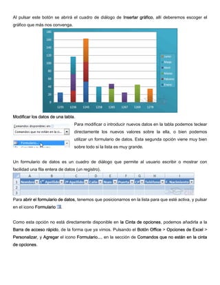 Al pulsar este botón se abrirá el cuadro de diálogo de Insertar gráfico, allí deberemos escoger el
gráfico que más nos convenga.
Modificar los datos de una tabla.
Para modificar o introducir nuevos datos en la tabla podemos teclear
directamente los nuevos valores sobre la ella, o bien podemos
utilizar un formulario de datos. Esta segunda opción viene muy bien
sobre todo si la lista es muy grande.
Un formulario de datos es un cuadro de diálogo que permite al usuario escribir o mostrar con
facilidad una fila entera de datos (un registro).
Para abrir el formulario de datos, tenemos que posicionarnos en la lista para que esté activa, y pulsar
en el icono Formulario .
Como esta opción no está directamente disponible en la Cinta de opciones, podemos añadirla a la
Barra de acceso rápido, de la forma que ya vimos. Pulsando el Botón Office > Opciones de Excel >
Personalizar, y Agregar el icono Formulario..., en la sección de Comandos que no están en la cinta
de opciones.
 