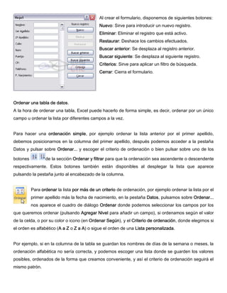 Al crear el formulario, disponemos de siguientes botones:
Nuevo: Sirve para introducir un nuevo registro.
Eliminar: Eliminar el registro que está activo.
Restaurar: Deshace los cambios efectuados.
Buscar anterior: Se desplaza al registro anterior.
Buscar siguiente: Se desplaza al siguiente registro.
Criterios: Sirve para aplicar un filtro de búsqueda.
Cerrar: Cierra el formulario.
Ordenar una tabla de datos.
A la hora de ordenar una tabla, Excel puede hacerlo de forma simple, es decir, ordenar por un único
campo u ordenar la lista por diferentes campos a la vez.
Para hacer una ordenación simple, por ejemplo ordenar la lista anterior por el primer apellido,
debemos posicionarnos en la columna del primer apellido, después podemos acceder a la pestaña
Datos y pulsar sobre Ordenar... y escoger el criterio de ordenación o bien pulsar sobre uno de los
botones de la sección Ordenar y filtrar para que la ordenación sea ascendente o descendente
respectivamente. Estos botones también están disponibles al desplegar la lista que aparece
pulsando la pestaña junto al encabezado de la columna.
Para ordenar la lista por más de un criterio de ordenación, por ejemplo ordenar la lista por el
primer apellido más la fecha de nacimiento, en la pestaña Datos, pulsamos sobre Ordenar...
nos aparece el cuadro de diálogo Ordenar donde podemos seleccionar los campos por los
que queremos ordenar (pulsando Agregar Nivel para añadir un campo), si ordenamos según el valor
de la celda, o por su color o icono (en Ordenar Según), y el Criterio de ordenación, donde elegimos si
el orden es alfabético (A a Z o Z a A) o sigue el orden de una Lista personalizada.
Por ejemplo, si en la columna de la tabla se guardan los nombres de días de la semana o meses, la
ordenación alfabética no sería correcta, y podemos escoger una lista donde se guarden los valores
posibles, ordenados de la forma que creamos conveniente, y así el criterio de ordenación seguirá el
mismo patrón.
 