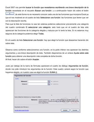 Excel 2007 nos permite buscar la función que necesitamos escribiendo una breve descripción de la
función necesitada en el recuadro Buscar una función: y a continuación hacer clic sobre el botón
, de esta forma no es necesario conocer cada una de las funciones que incorpora Excel ya
que el nos mostrará en el cuadro de lista Seleccionar una función: las funciones que tienen que ver
con la descripción escrita.
Para que la lista de funciones no sea tan extensa podemos seleccionar previamente una categoría
del cuadro combinado O seleccionar una categoría: esto hará que en el cuadro de lista sólo
aparezcan las funciones de la categoría elegida y reduzca por lo tanto la lista. Si no estamos muy
seguros de la categoría podemos elegir Todas.
En el cuadro de lista Seleccionar una función: hay que elegir la función que deseamos haciendo clic
sobre ésta.
Observa como conforme seleccionamos una función, en la parte inferior nos aparecen los distintos
argumentos y una breve descripción de ésta. También disponemos de un enlace Ayuda sobre esta
función para obtener una descripción más completa de dicha función.
Al final, hacer clic sobre el botón Aceptar.
Justo por debajo de la barra de fórmulas aparecerá el cuadro de diálogo Argumentos de función,
donde nos pide introducir los argumentos de la función: Este cuadro variará según la función que
hayamos elegido, en nuestro caso se eligió la función SUMA ().
 