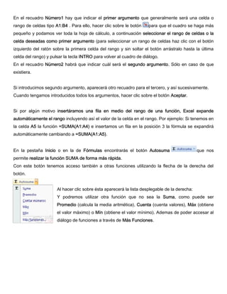 En el recuadro Número1 hay que indicar el primer argumento que generalmente será una celda o
rango de celdas tipo A1:B4 . Para ello, hacer clic sobre le botón para que el cuadro se haga más
pequeño y podamos ver toda la hoja de cálculo, a continuación seleccionar el rango de celdas o la
celda deseadas como primer argumento (para seleccionar un rango de celdas haz clic con el botón
izquierdo del ratón sobre la primera celda del rango y sin soltar el botón arrástralo hasta la última
celda del rango) y pulsar la tecla INTRO para volver al cuadro de diálogo.
En el recuadro Número2 habrá que indicar cuál será el segundo argumento. Sólo en caso de que
existiera.
Si introducimos segundo argumento, aparecerá otro recuadro para el tercero, y así sucesivamente.
Cuando tengamos introducidos todos los argumentos, hacer clic sobre el botón Aceptar.
Si por algún motivo insertáramos una fila en medio del rango de una función, Excel expande
automáticamente el rango incluyendo así el valor de la celda en el rango. Por ejemplo: Si tenemos en
la celda A5 la función =SUMA(A1:A4) e insertamos un fila en la posición 3 la fórmula se expandirá
automáticamente cambiando a =SUMA(A1:A5).
En la pestaña Inicio o en la de Fórmulas encontrarás el botón Autosuma que nos
permite realizar la función SUMA de forma más rápida.
Con este botón tenemos acceso también a otras funciones utilizando la flecha de la derecha del
botón.
Al hacer clic sobre ésta aparecerá la lista desplegable de la derecha:
Y podremos utilizar otra función que no sea la Suma, como puede ser
Promedio (calcula la media aritmética), Cuenta (cuenta valores), Máx (obtiene
el valor máximo) o Mín (obtiene el valor mínimo). Ademas de poder accesar al
diálogo de funciones a través de Más Funciones.
 