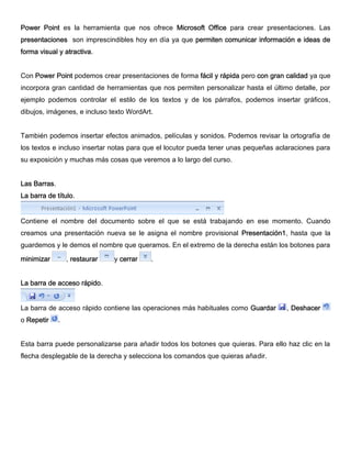 Power Point es la herramienta que nos ofrece Microsoft Office para crear presentaciones. Las
presentaciones son imprescindibles hoy en día ya que permiten comunicar información e ideas de
forma visual y atractiva.
Con Power Point podemos crear presentaciones de forma fácil y rápida pero con gran calidad ya que
incorpora gran cantidad de herramientas que nos permiten personalizar hasta el último detalle, por
ejemplo podemos controlar el estilo de los textos y de los párrafos, podemos insertar gráficos,
dibujos, imágenes, e incluso texto WordArt.
También podemos insertar efectos animados, películas y sonidos. Podemos revisar la ortografía de
los textos e incluso insertar notas para que el locutor pueda tener unas pequeñas aclaraciones para
su exposición y muchas más cosas que veremos a lo largo del curso.
Las Barras.
La barra de título.
Contiene el nombre del documento sobre el que se está trabajando en ese momento. Cuando
creamos una presentación nueva se le asigna el nombre provisional Presentación1, hasta que la
guardemos y le demos el nombre que queramos. En el extremo de la derecha están los botones para
minimizar , restaurar y cerrar .
La barra de acceso rápido.
La barra de acceso rápido contiene las operaciones más habituales como Guardar , Deshacer
o Repetir .
Esta barra puede personalizarse para añadir todos los botones que quieras. Para ello haz clic en la
flecha desplegable de la derecha y selecciona los comandos que quieras añadir.
 