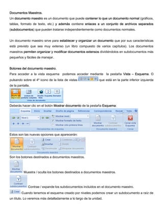 Documentos Maestros.
Un documento maestro es un documento que puede contener lo que un documento normal (gráficos,
tablas, formato de texto, etc.) y además contiene enlaces a un conjunto de archivos separados
(subdocumentos) que pueden tratarse independientemente como documentos normales.
Un documento maestro sirve para establecer y organizar un documento que por sus características
está previsto que sea muy extenso (un libro compuesto de varios capítulos). Los documentos
maestros permiten organizar y modificar documentos extensos dividiéndolos en subdocumentos más
pequeños y fáciles de manejar.
Botones del documento maestro.
Para acceder a la vista esquema podemos acceder mediante la pestaña Vista – Esquema. O
pulsando sobre el 4º icono de la lista de vistas que está en la parte inferior izquierda
de la pantalla.
Deberás hacer clic en el botón Mostrar documento de la pestaña Esquema:
Estos son las nuevas opciones que aparecerán:
Son los botones destinados a documentos maestros.
Muestra / oculta los botones destinados a documentos maestros.
Contrae / expande los subdocumentos incluidos en el documento maestro.
Cuando tenemos el esquema creado por niveles podemos crear un subdocumento a raíz de
un título. Lo veremos más detalladamente a lo largo de la unidad.
 