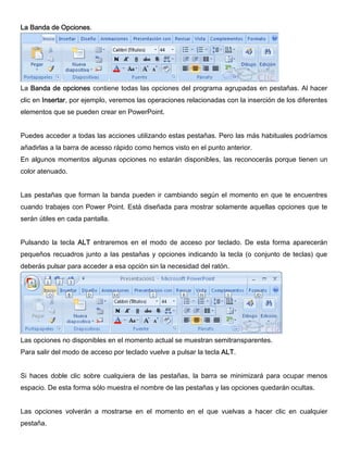 La Banda de Opciones.
La Banda de opciones contiene todas las opciones del programa agrupadas en pestañas. Al hacer
clic en Insertar, por ejemplo, veremos las operaciones relacionadas con la inserción de los diferentes
elementos que se pueden crear en PowerPoint.
Puedes acceder a todas las acciones utilizando estas pestañas. Pero las más habituales podríamos
añadirlas a la barra de acesso rápido como hemos visto en el punto anterior.
En algunos momentos algunas opciones no estarán disponibles, las reconocerás porque tienen un
color atenuado.
Las pestañas que forman la banda pueden ir cambiando según el momento en que te encuentres
cuando trabajes con Power Point. Está diseñada para mostrar solamente aquellas opciones que te
serán útiles en cada pantalla.
Pulsando la tecla ALT entraremos en el modo de acceso por teclado. De esta forma aparecerán
pequeños recuadros junto a las pestañas y opciones indicando la tecla (o conjunto de teclas) que
deberás pulsar para acceder a esa opción sin la necesidad del ratón.
Las opciones no disponibles en el momento actual se muestran semitransparentes.
Para salir del modo de acceso por teclado vuelve a pulsar la tecla ALT.
Si haces doble clic sobre cualquiera de las pestañas, la barra se minimizará para ocupar menos
espacio. De esta forma sólo muestra el nombre de las pestañas y las opciones quedarán ocultas.
Las opciones volverán a mostrarse en el momento en el que vuelvas a hacer clic en cualquier
pestaña.
 