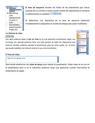 El área de esquema muestra los títulos de las diapositivas que vamos
creando con su número e incluso puede mostrar las diapositivas en miniatura
si seleccionamos su pestaña .
Al seleccionar una diapositiva en el área de esquema aparecerá
inmediatamente la diapositiva en el área de trabajo para poder modificarla.
Los Botones de vistas.
Con ellos podemos elegir el tipo de Vista en la cual queremos encontrarnos según nos
convenga, por ejemplo podemos tener una vista general de todas las diapositivas que
tenemos, también podemos ejecutar la presentación para ver cómo queda, etc. El icono
que queda resaltado nos indica la vista en la que nos encontramos.
El Area de notas.
Será donde añadiremos las notas de apoyo para realizar la presentación. Estas notas no se ven en
la presentación pero si se lo indicamos podemos hacer que aparezcan cuando imprimamos la
presentación en papel.
 