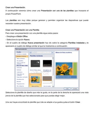 Crear una Presentación.
A continuación veremos cómo crear una Presentación con una de las plantillas que incorpora el
propio PowerPoint.
Las plantillas son muy útiles porque generan y permiten organizar las diapositivas que puede
necesitar nuestra presentación.
Crear una Presentación con una Plantilla.
Para crear una presentación con una plantilla sigue estos pasos:
- Despliega el Botón Office.
- Selecciona la opción Nuevo.
- En el cuadro de diálogo Nueva presentación haz clic sobre la categoría Plantillas instaladas y te
aparecerá un cuadro de diálogo similar al que te mostramos a continuación.
Selecciona la plantilla de diseño que más te gusta, en la parte de la derecha te aparecerá una vista
previa de la plantilla que has seleccionado para que puedas elegir mejor.
Una vez hayas encontrado la plantilla que más se adapte a tus gustos pulsa el botón Crear.
 